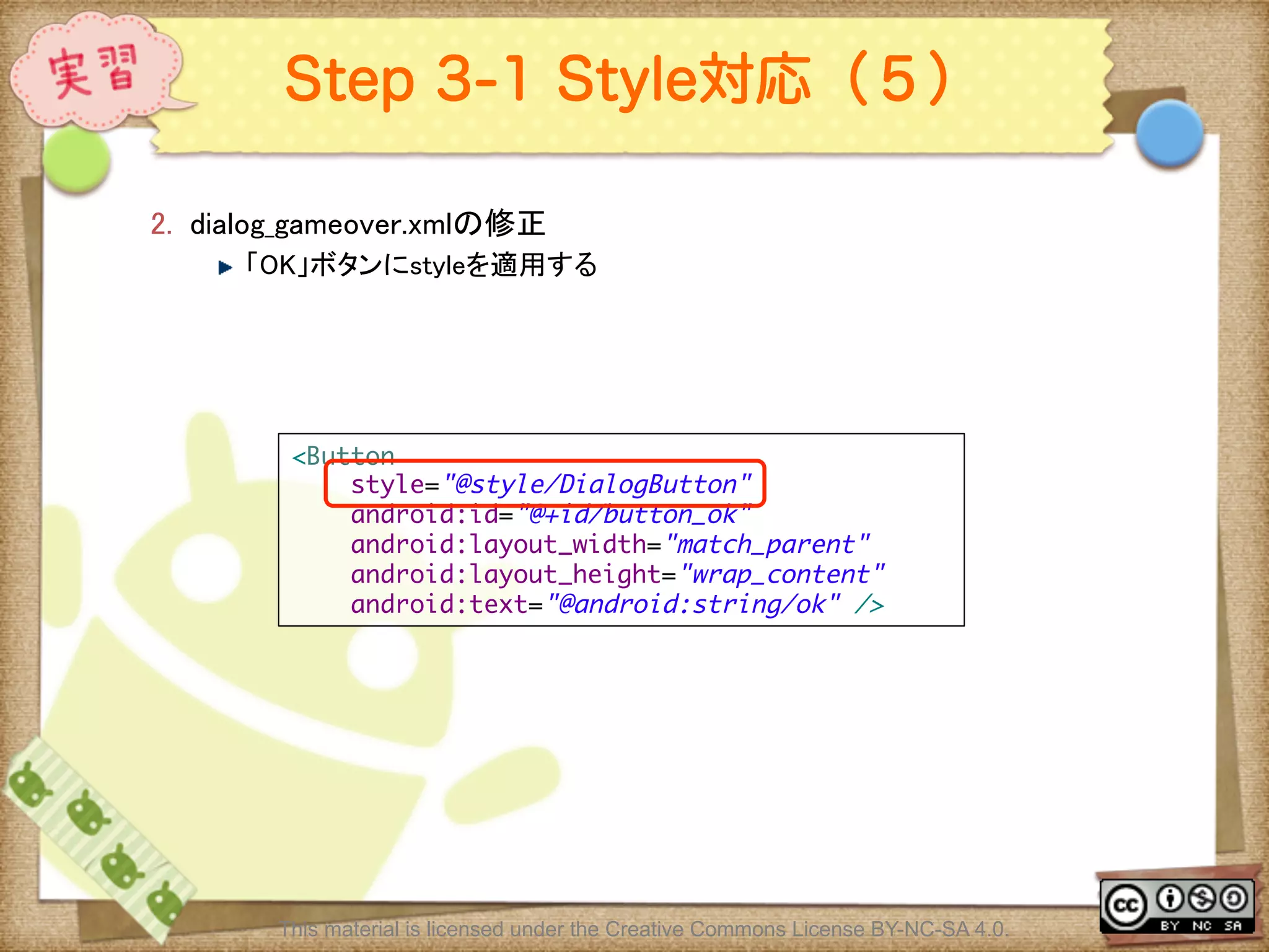 Ⅶ - 254
Step 3-1 Style対応（５）
2.  dialog_gameover.xmlの修正	
! 「OK」ボタンにstyleを適用する	
This material is licensed under the Creative Commons License BY-NC-SA 4.0.
<Button	
style="@style/DialogButton"	
android:id="@+id/button_ok"	
android:layout_width="match_parent"	
android:layout_height="wrap_content"	
android:text="@android:string/ok" />	
 