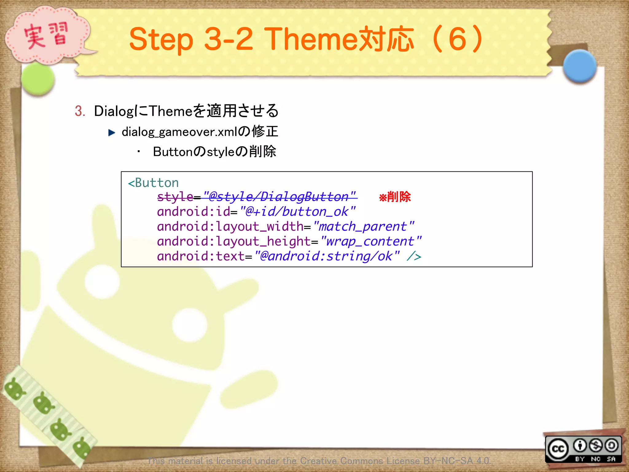 Ⅶ - 261
Step 3-2 Theme対応（６）
3.  DialogにThemeを適用させる	
! dialog_gameover.xmlの修正	
•  Buttonのstyleの削除	
This material is licensed under the Creative Commons License BY-NC-SA 4.0. 	
<Button	
style="@style/DialogButton"　　　※削除	
android:id="@+id/button_ok"	
android:layout_width="match_parent"	
android:layout_height="wrap_content"	
android:text="@android:string/ok" />	
 