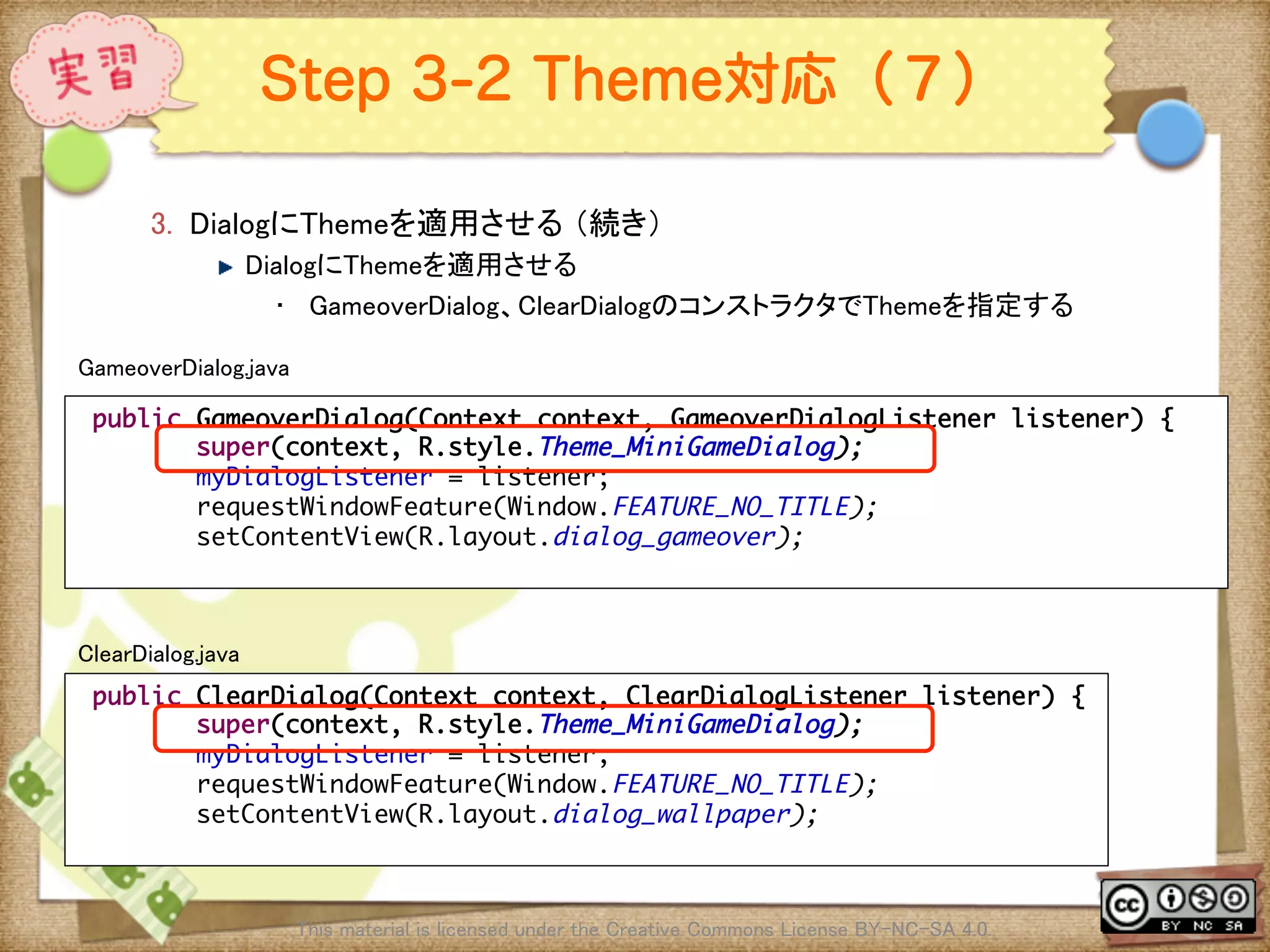 Ⅶ - 262
Step 3-2 Theme対応（７）
3.  DialogにThemeを適用させる （続き）	
! DialogにThemeを適用させる	
•  GameoverDialog、ClearDialogのコンストラクタでThemeを指定する	
This material is licensed under the Creative Commons License BY-NC-SA 4.0. 	
public GameoverDialog(Context context, GameoverDialogListener listener) {	
super(context, R.style.Theme_MiniGameDialog);	
myDialogListener = listener;	
requestWindowFeature(Window.FEATURE_NO_TITLE); 	
setContentView(R.layout.dialog_gameover);	
	
GameoverDialog.java	
public ClearDialog(Context context, ClearDialogListener listener) {	
super(context, R.style.Theme_MiniGameDialog);	
myDialogListener = listener;	
requestWindowFeature(Window.FEATURE_NO_TITLE); 	
setContentView(R.layout.dialog_wallpaper);	
	
ClearDialog.java	
 