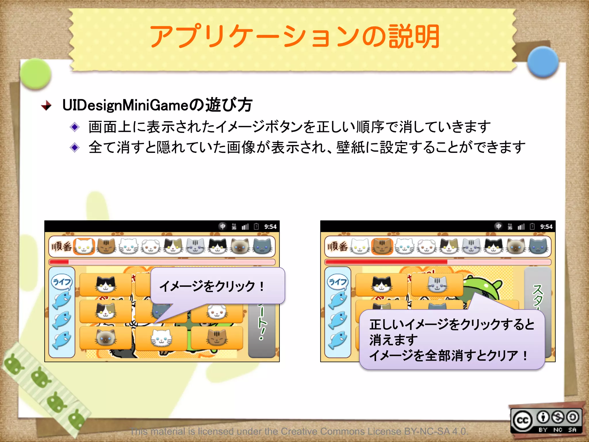 Ⅶ - 268
アプリケーションの説明
! UIDesignMiniGameの遊び方	
! 画面上に表示されたイメージボタンを正しい順序で消していきます	
! 全て消すと隠れていた画像が表示され、壁紙に設定することができます	
	
This material is licensed under the Creative Commons License BY-NC-SA 4.0.
イメージをクリック！	
正しいイメージをクリックすると
消えます	
イメージを全部消すとクリア！	
 