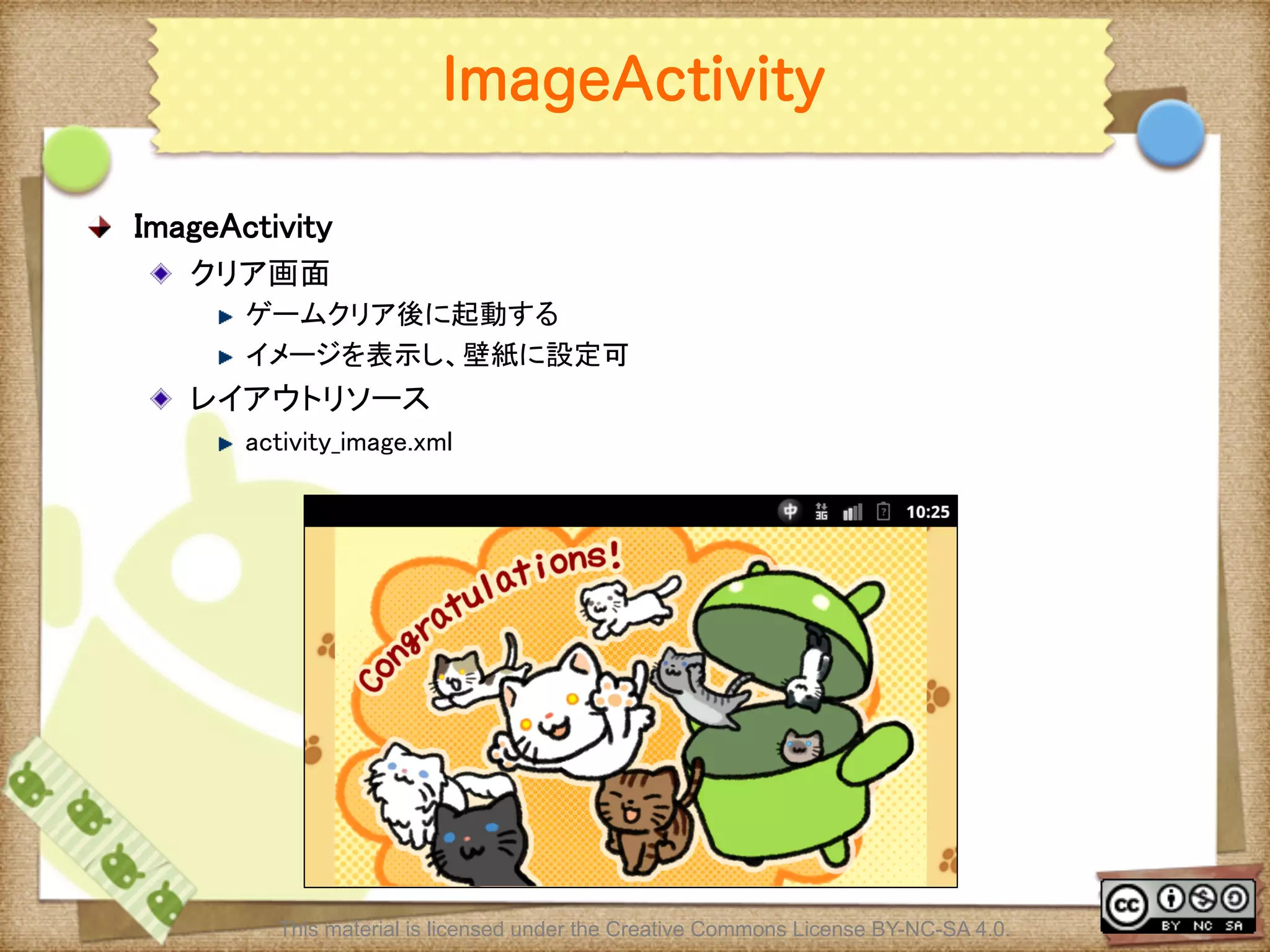 Ⅶ - 281
ImageActivity
! ImageActivity	
! クリア画面	
! ゲームクリア後に起動する	
! イメージを表示し、壁紙に設定可	
! レイアウトリソース	
! activity_image.xml	
This material is licensed under the Creative Commons License BY-NC-SA 4.0.
 