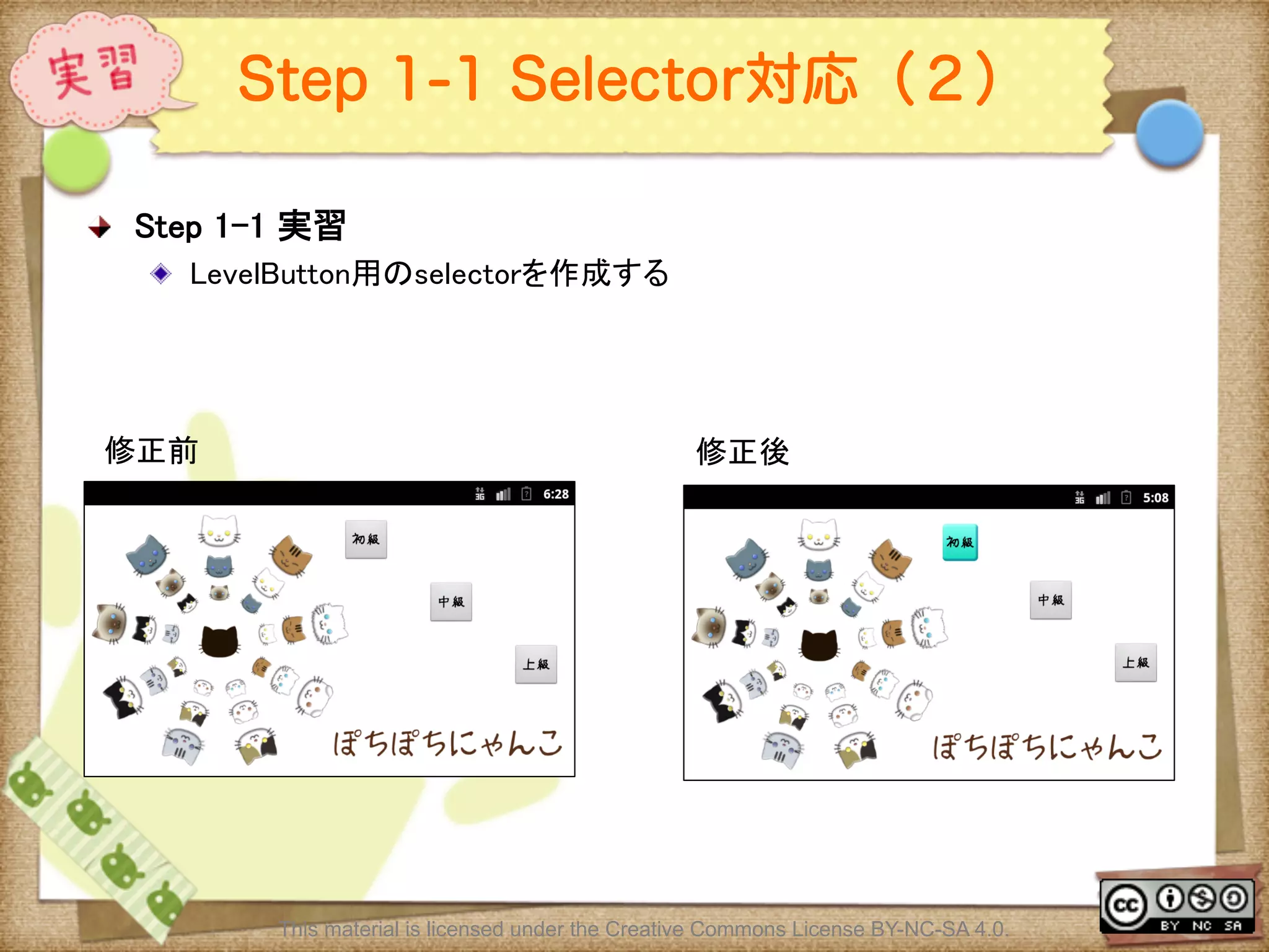 Ⅶ - 292
Step 1-1 Selector対応（２）
! Step 1-1 実習	
! LevelButton用のselectorを作成する	
	
	
This material is licensed under the Creative Commons License BY-NC-SA 4.0.
修正前	
 修正後	
 