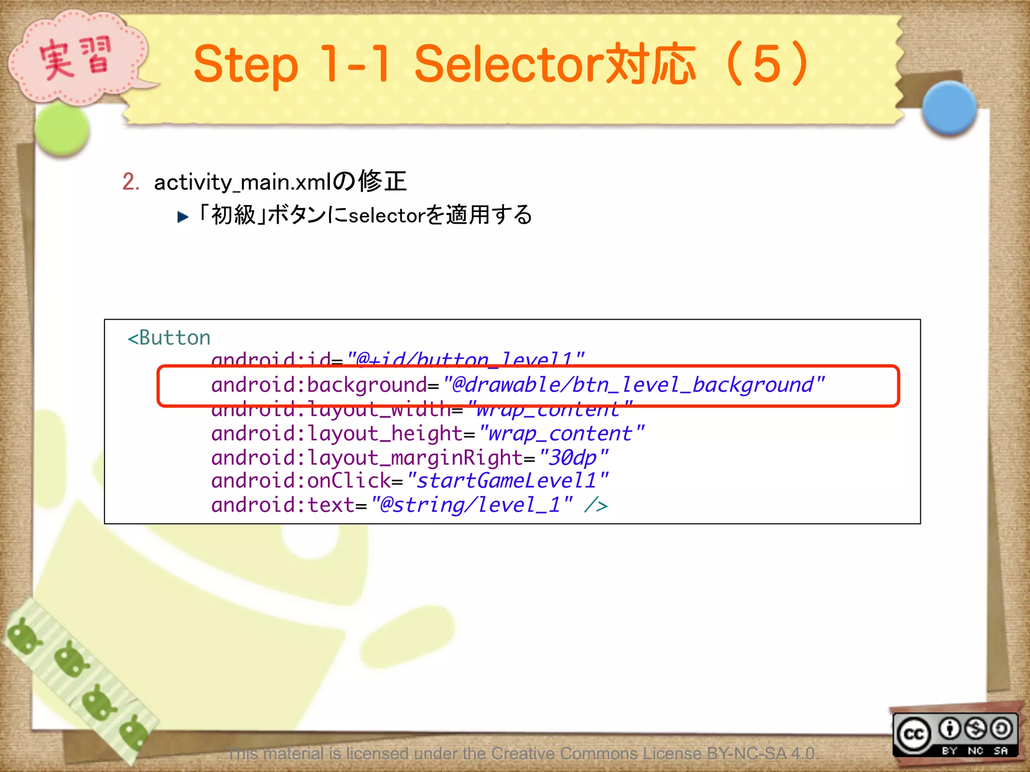 Ⅶ - 295
Step 1-1 Selector対応（５）
2.  activity_main.xmlの修正	
! 「初級」ボタンにselectorを適用する	
This material is licensed under the Creative Commons License BY-NC-SA 4.0.
<Button	
android:id="@+id/button_level1"	
android:background="@drawable/btn_level_background"	
android:layout_width="wrap_content"	
android:layout_height="wrap_content"	
android:layout_marginRight="30dp"	
android:onClick="startGameLevel1"	
android:text="@string/level_1" />	
 