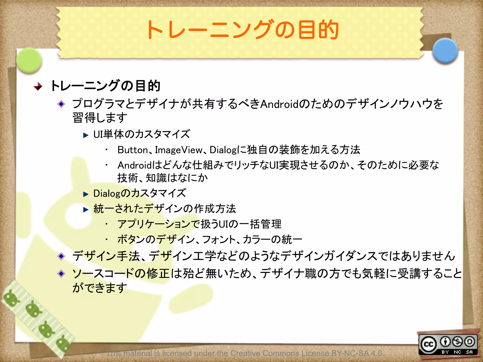 Ⅶ - 3
トレーニングの目的
! トレーニングの目的	
! プログラマとデザイナが共有するべきAndroidのためのデザインノウハウを
習得します	
! UI単体のカスタマイズ	
•  Button、ImageView、Dialogに独自の装飾を加える方法	
•  Androidはどんな仕組みでリッチなUI実現させるのか、そのために必要な
技術、知識はなにか	
! Dialogのカスタマイズ	
! 統一されたデザインの作成方法	
•  アプリケーションで扱うUIの一括管理	
•  ボタンのデザイン、フォント、カラーの統一	
! デザイン手法、デザイン工学などのようなデザインガイダンスではありません	
! ソースコードの修正は殆ど無いため、デザイナ職の方でも気軽に受講すること
ができます	
This material is licensed under the Creative Commons License BY-NC-SA 4.0.
 