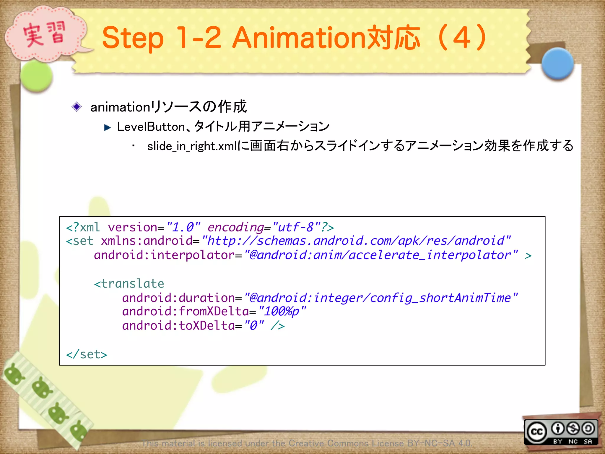 Ⅶ - 300
Step 1-2 Animation対応（４）
! animationリソースの作成	
! LevelButton、タイトル用アニメーション	
•  slide_in_right.xmlに画面右からスライドインするアニメーション効果を作成する	
This material is licensed under the Creative Commons License BY-NC-SA 4.0. 	
<?xml version="1.0" encoding="utf-8"?>	
<set xmlns:android="http://schemas.android.com/apk/res/android"	
android:interpolator="@android:anim/accelerate_interpolator" >	
	
<translate	
android:duration="@android:integer/config_shortAnimTime"	
android:fromXDelta="100%p"	
android:toXDelta="0" />	
	
</set>	
 