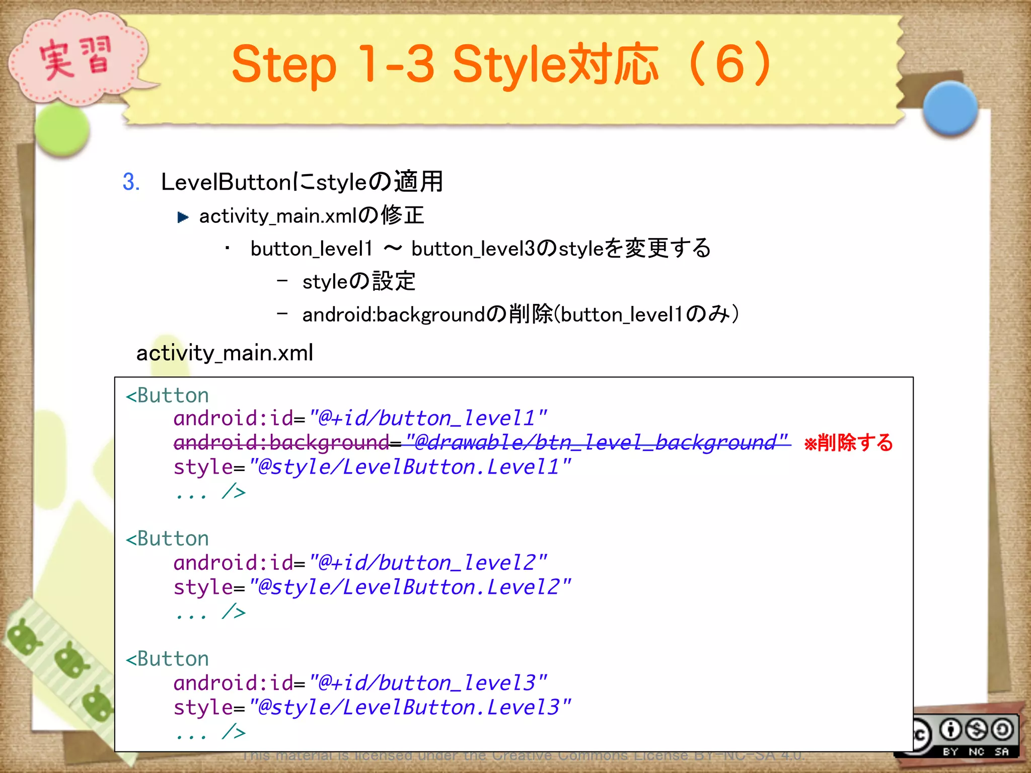 Ⅶ - 308
Step 1-3 Style対応（６）
3.  LevelButtonにstyleの適用	
! activity_main.xmlの修正	
•  button_level1 〜 button_level3のstyleを変更する	
–  styleの設定	
–  android:backgroundの削除(button_level1のみ）	
This material is licensed under the Creative Commons License BY-NC-SA 4.0. 	
activity_main.xml	
<Button	
android:id="@+id/button_level1"	
android:background="@drawable/btn_level_background" ※削除する	
style="@style/LevelButton.Level1"	
... />	
	
<Button	
android:id="@+id/button_level2"	
style="@style/LevelButton.Level2"	
... />	
	
<Button	
android:id="@+id/button_level3"	
style="@style/LevelButton.Level3"	
... />	
 