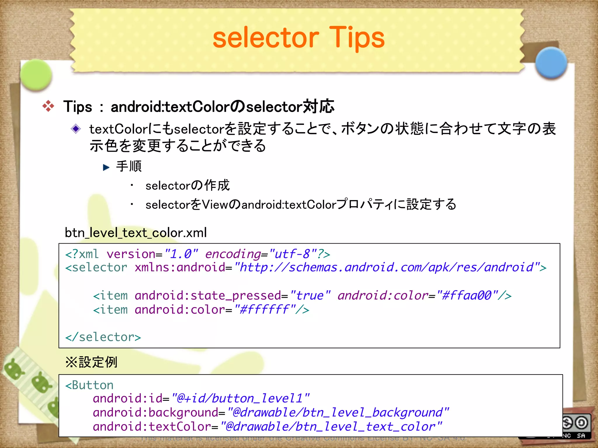 Ⅶ - 310
selector Tips
v  Tips ： android:textColorのselector対応	
! textColorにもselectorを設定することで、ボタンの状態に合わせて文字の表
示色を変更することができる	
! 手順	
•  selectorの作成	
•  selectorをViewのandroid:textColorプロパティに設定する	
	
This material is licensed under the Creative Commons License BY-NC-SA 4.0. 	
<?xml version="1.0" encoding="utf-8"?>	
<selector xmlns:android="http://schemas.android.com/apk/res/android">	
	
<item android:state_pressed="true" android:color="#ffaa00"/>	
<item android:color="#ffffff"/>	
	
</selector>	
btn_level_text_color.xml	
<Button	
android:id="@+id/button_level1"	
android:background="@drawable/btn_level_background"	
android:textColor="@drawable/btn_level_text_color"	
※設定例	
 