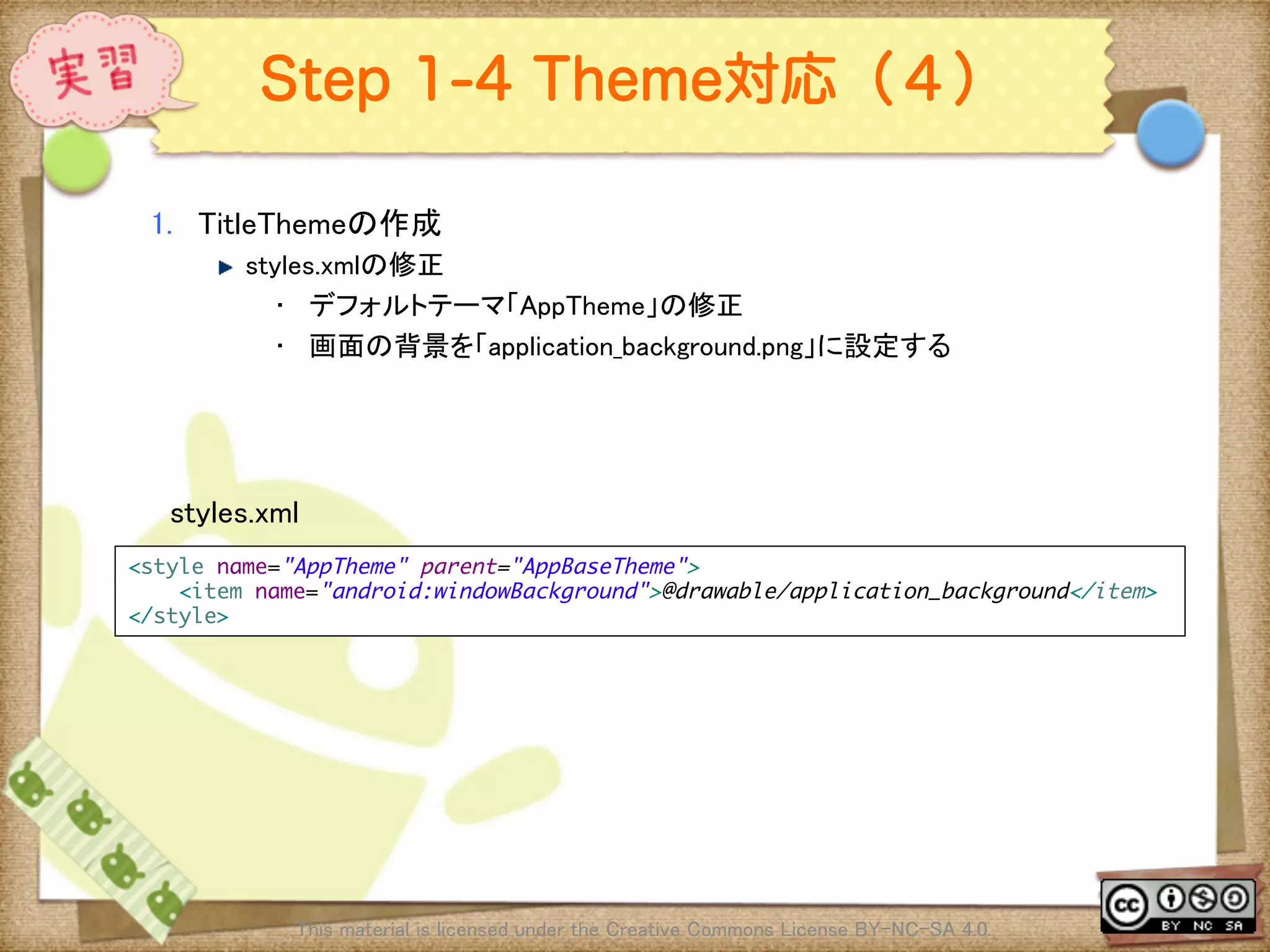 Ⅶ - 314
Step 1-4 Theme対応（４）
1.  TitleThemeの作成	
! styles.xmlの修正	
•  デフォルトテーマ「AppTheme」の修正	
•  画面の背景を「application_background.png」に設定する	
This material is licensed under the Creative Commons License BY-NC-SA 4.0. 	
<style name="AppTheme" parent="AppBaseTheme">	
<item name="android:windowBackground">@drawable/application_background</item>	
</style>	
styles.xml	
 