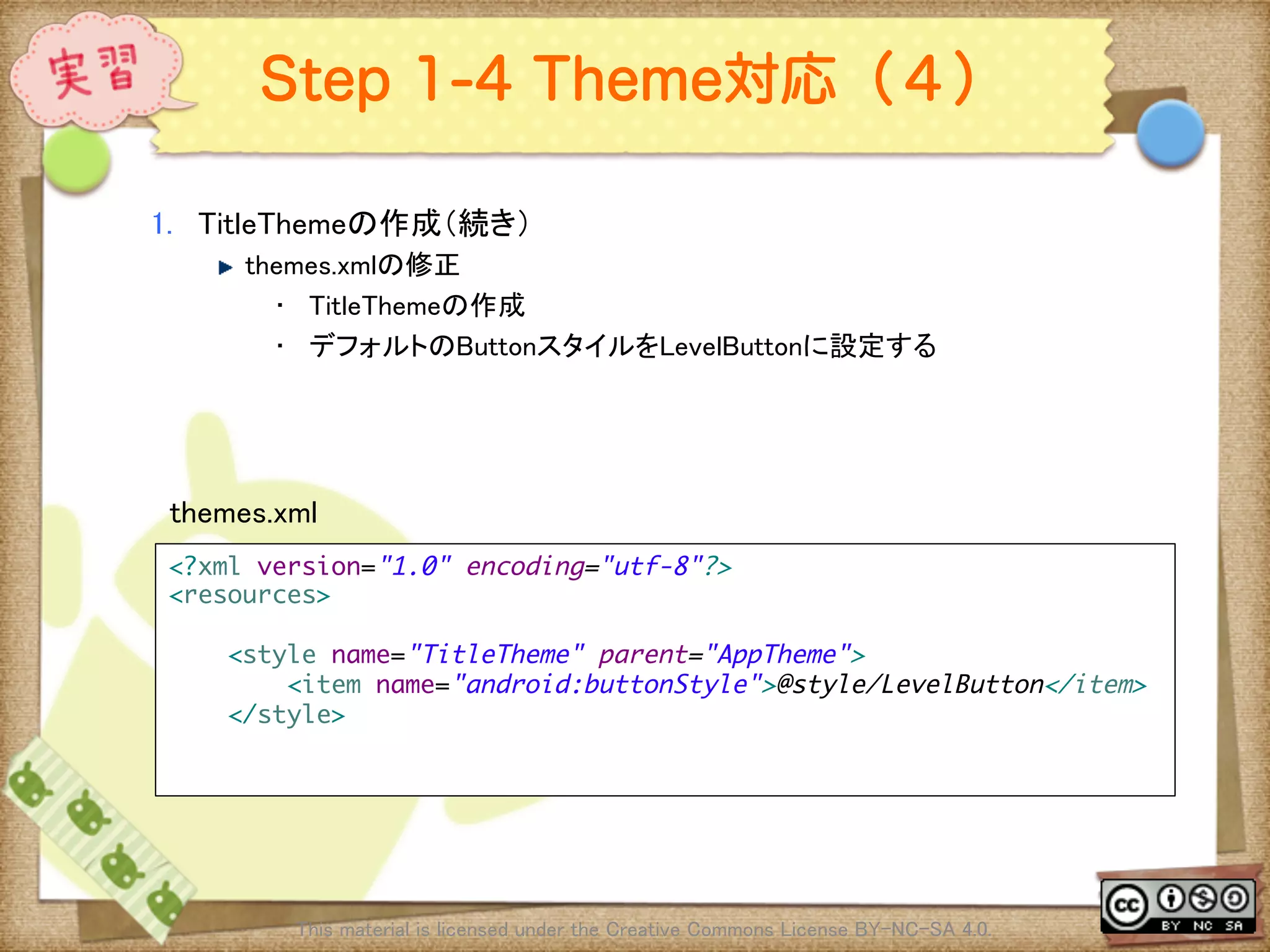 Ⅶ - 315
Step 1-4 Theme対応（４）
1.  TitleThemeの作成（続き）	
! themes.xmlの修正	
•  TitleThemeの作成	
•  デフォルトのButtonスタイルをLevelButtonに設定する	
This material is licensed under the Creative Commons License BY-NC-SA 4.0. 	
<?xml version="1.0" encoding="utf-8"?>	
<resources>	
	
<style name="TitleTheme" parent="AppTheme">	
<item name="android:buttonStyle">@style/LevelButton</item>	
</style>	
	
	
themes.xml	
 