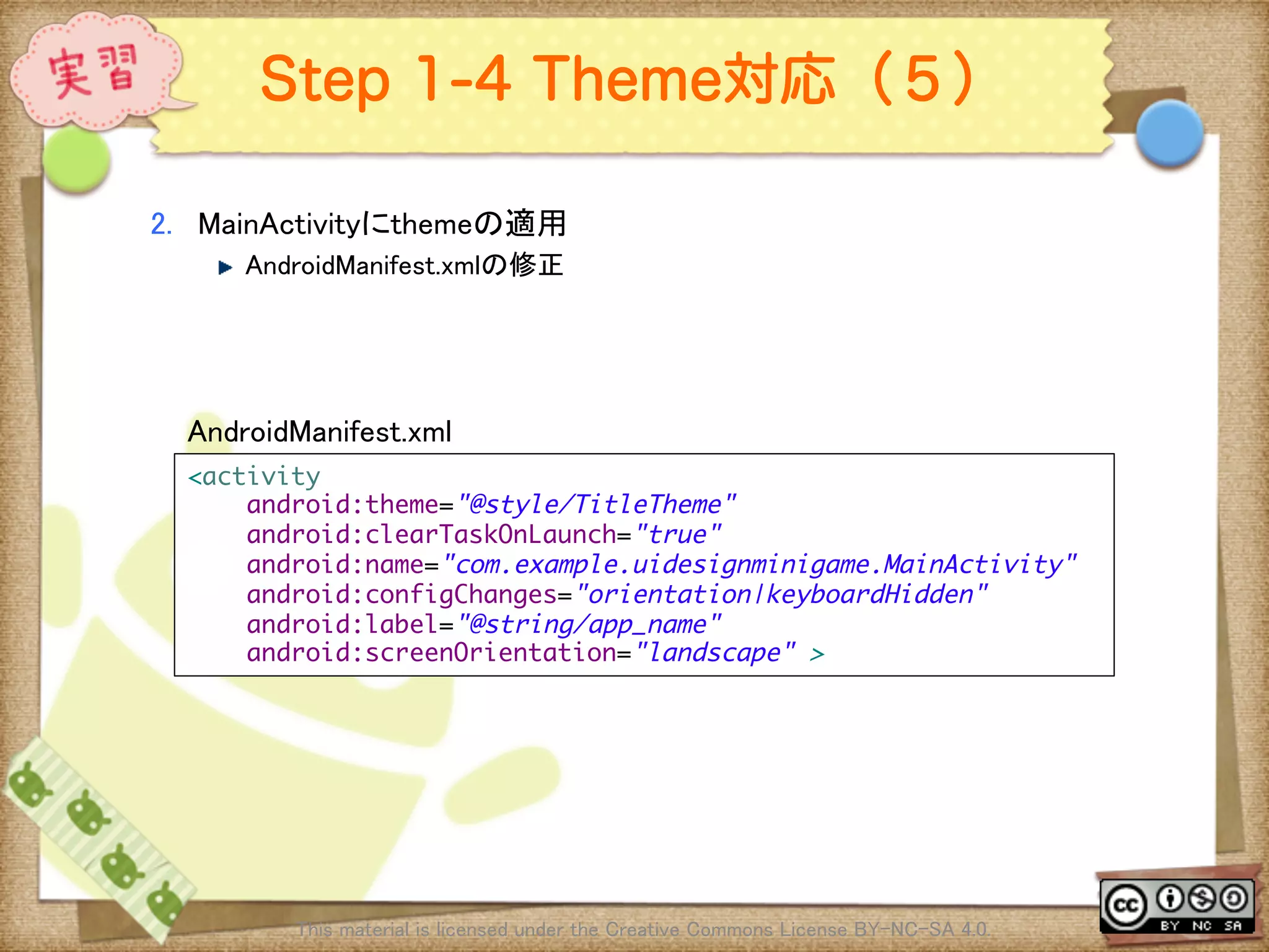 Ⅶ - 316
Step 1-4 Theme対応（５）
2.  MainActivityにthemeの適用	
! AndroidManifest.xmlの修正	
This material is licensed under the Creative Commons License BY-NC-SA 4.0. 	
<activity	
android:theme="@style/TitleTheme"	
android:clearTaskOnLaunch="true"	
android:name="com.example.uidesignminigame.MainActivity"	
android:configChanges="orientation|keyboardHidden"	
android:label="@string/app_name"	
android:screenOrientation="landscape" >	
AndroidManifest.xml	
 