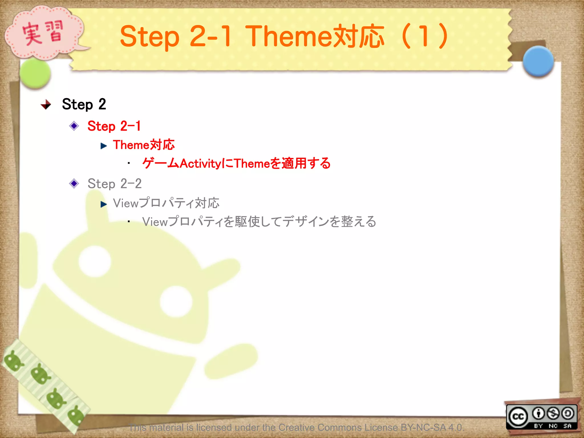 Ⅶ - 321
Step 2-1 Theme対応（１）
! Step 2	
! Step 2-1	
! Theme対応	
•  ゲームActivityにThemeを適用する	
! Step 2-2 	
! Viewプロパティ対応	
•  Viewプロパティを駆使してデザインを整える	
This material is licensed under the Creative Commons License BY-NC-SA 4.0.
 