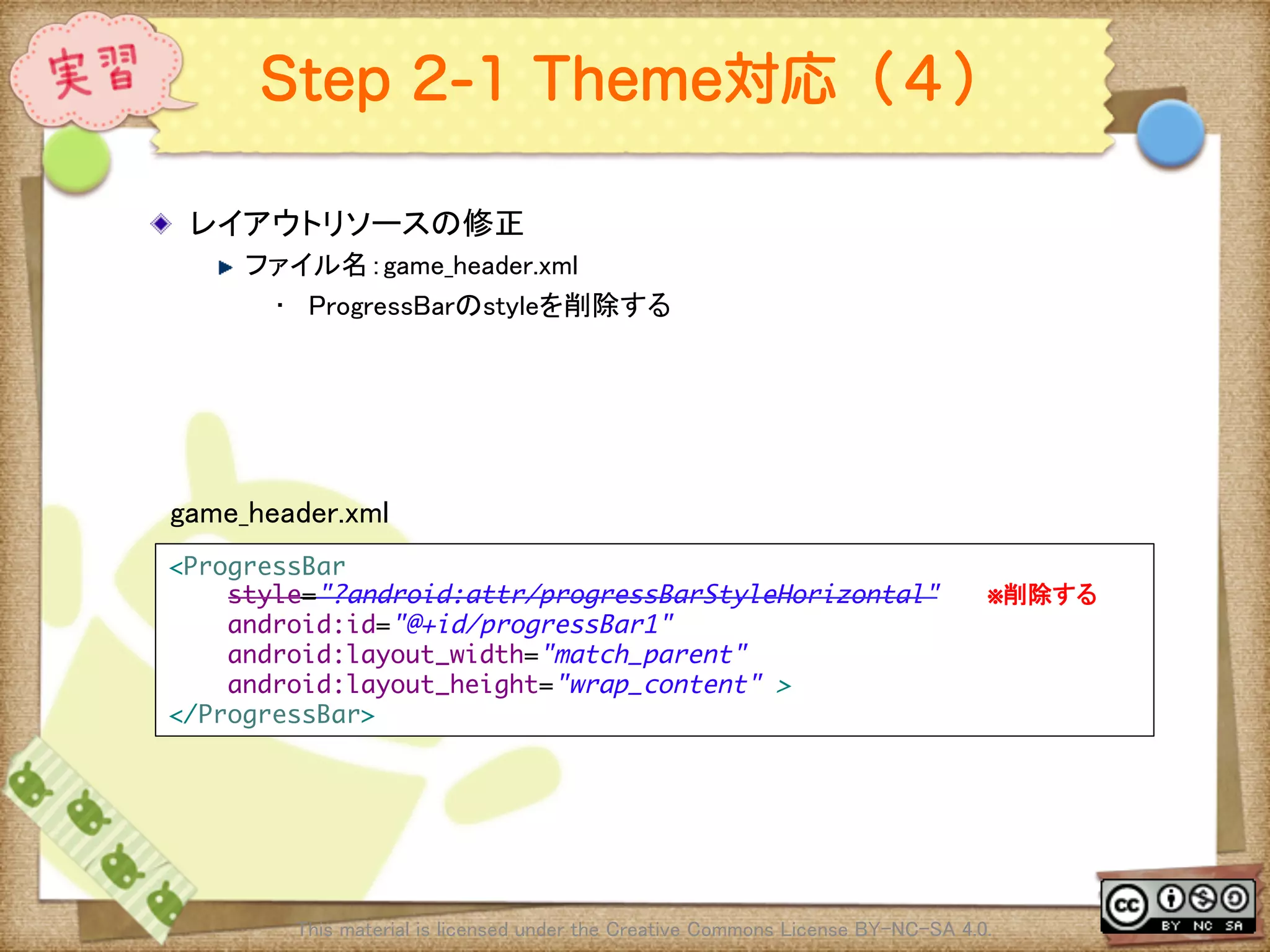 Ⅶ - 324
Step 2-1 Theme対応（４）
! レイアウトリソースの修正	
! ファイル名：game_header.xml	
•  ProgressBarのstyleを削除する	
This material is licensed under the Creative Commons License BY-NC-SA 4.0. 	
<ProgressBar	
style="?android:attr/progressBarStyleHorizontal"　　　※削除する	
android:id="@+id/progressBar1"	
android:layout_width="match_parent"	
android:layout_height="wrap_content" >	
</ProgressBar>	
game_header.xml	
 