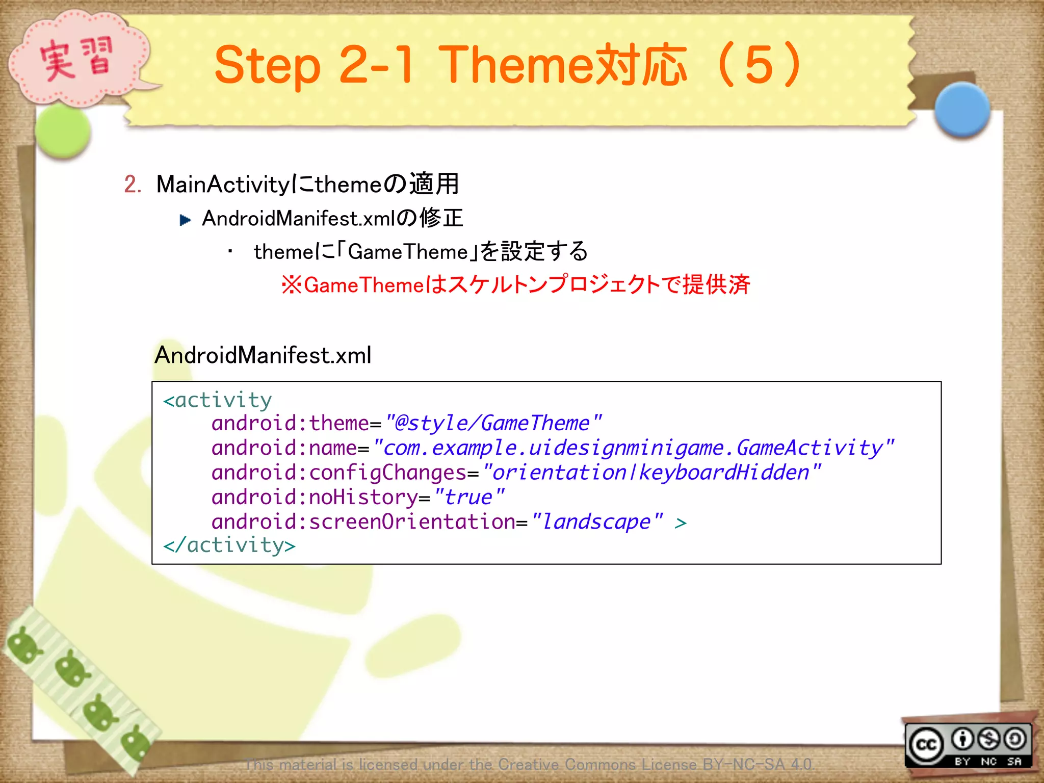 Ⅶ - 325
Step 2-1 Theme対応（５）
2.  MainActivityにthemeの適用	
! AndroidManifest.xmlの修正	
•  themeに「GameTheme」を設定する	
※GameThemeはスケルトンプロジェクトで提供済	
This material is licensed under the Creative Commons License BY-NC-SA 4.0. 	
<activity	
android:theme="@style/GameTheme"	
android:name="com.example.uidesignminigame.GameActivity"	
android:configChanges="orientation|keyboardHidden"	
android:noHistory="true"	
android:screenOrientation="landscape" >	
</activity>	
AndroidManifest.xml	
 