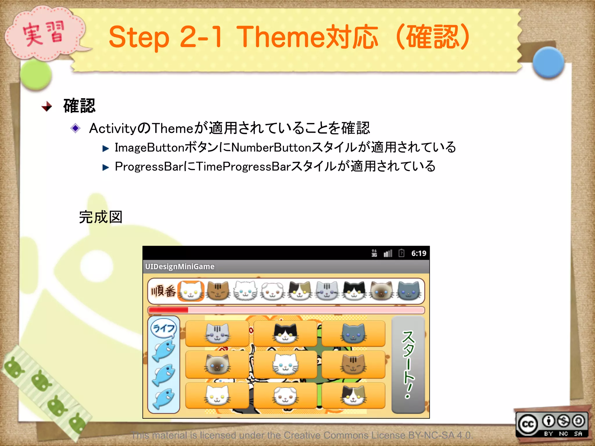 Ⅶ - 326
Step 2-1 Theme対応（確認）
! 確認	
! ActivityのThemeが適用されていることを確認	
! ImageButtonボタンにNumberButtonスタイルが適用されている	
! ProgressBarにTimeProgressBarスタイルが適用されている	
This material is licensed under the Creative Commons License BY-NC-SA 4.0.
完成図	
 