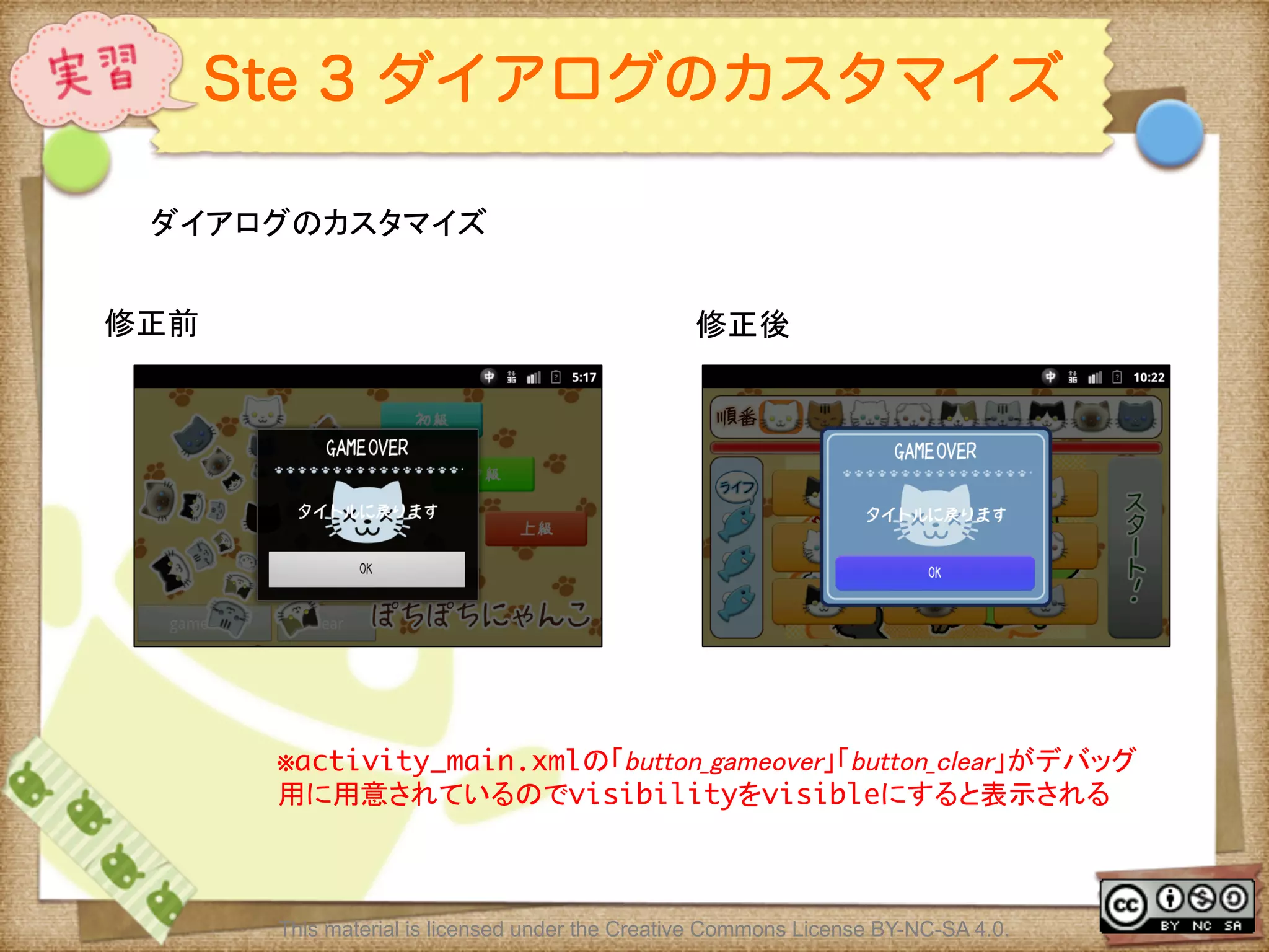 Ⅶ - 334
Ste 3 ダイアログのカスタマイズ
ダイアログのカスタマイズ	
This material is licensed under the Creative Commons License BY-NC-SA 4.0.
修正前	
 修正後	
※activity_main.xmlの「button_gameover」「button_clear」がデバッグ
用に用意されているのでvisibilityをvisibleにすると表示される	
 