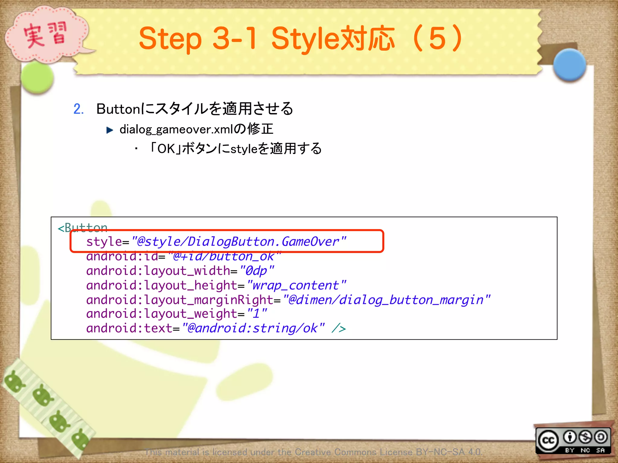 Ⅶ - 339
Step 3-1 Style対応（５）
2.  Buttonにスタイルを適用させる	
! dialog_gameover.xmlの修正	
•  「OK」ボタンにstyleを適用する	
This material is licensed under the Creative Commons License BY-NC-SA 4.0. 	
<Button	
style="@style/DialogButton.GameOver"	
android:id="@+id/button_ok"	
android:layout_width="0dp"	
android:layout_height="wrap_content"	
android:layout_marginRight="@dimen/dialog_button_margin"	
android:layout_weight="1"	
android:text="@android:string/ok" />	
 