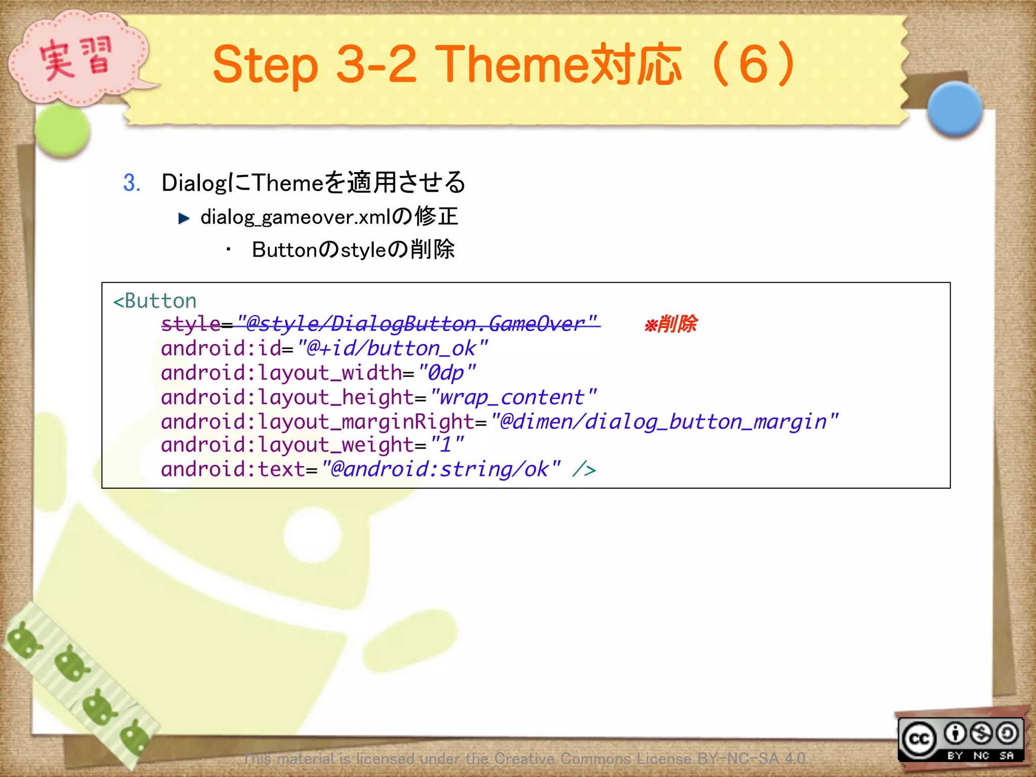 Ⅶ - 347
Step 3-2 Theme対応（６）
3.  DialogにThemeを適用させる	
! dialog_gameover.xmlの修正	
•  Buttonのstyleの削除	
This material is licensed under the Creative Commons License BY-NC-SA 4.0. 	
<Button	
style="@style/DialogButton.GameOver" ※削除	
android:id="@+id/button_ok"	
android:layout_width="0dp"	
android:layout_height="wrap_content"	
android:layout_marginRight="@dimen/dialog_button_margin"	
android:layout_weight="1"	
android:text="@android:string/ok" />	
 