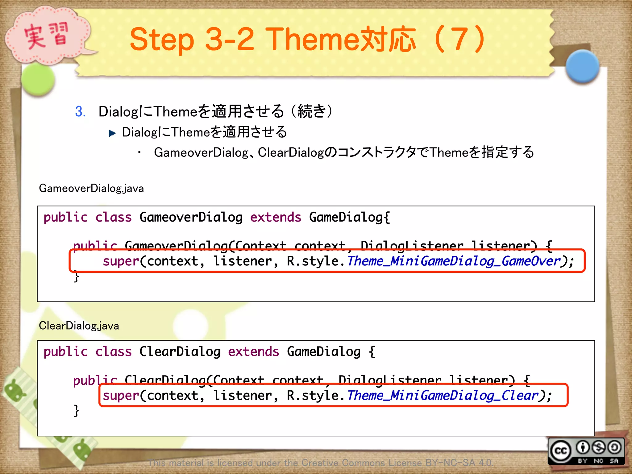Ⅶ - 348
Step 3-2 Theme対応（７）
3.  DialogにThemeを適用させる （続き）	
! DialogにThemeを適用させる	
•  GameoverDialog、ClearDialogのコンストラクタでThemeを指定する	
This material is licensed under the Creative Commons License BY-NC-SA 4.0. 	
public class GameoverDialog extends GameDialog{	
	
public GameoverDialog(Context context, DialogListener listener) {	
super(context, listener, R.style.Theme_MiniGameDialog_GameOver);	
}	
	
GameoverDialog.java	
public class ClearDialog extends GameDialog {	
	
public ClearDialog(Context context, DialogListener listener) {	
super(context, listener, R.style.Theme_MiniGameDialog_Clear);	
}	
	
ClearDialog.java	
 