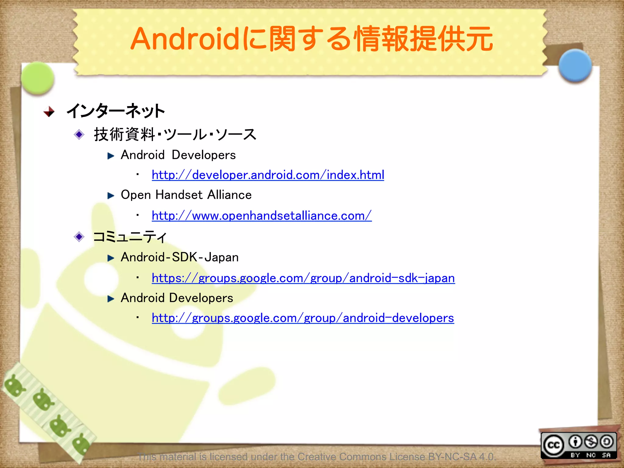 Ⅶ - 353
Androidに関する情報提供元
! インターネット	
! 技術資料・ツール・ソース	
! Android	
 Developers	
•  http://developer.android.com/index.html	
! Open Handset Alliance	
•  http://www.openhandsetalliance.com/	
! コミュニティ	
! Android‐SDK‐Japan	
•  https://groups.google.com/group/android-sdk-japan	
! Android Developers 	
•  http://groups.google.com/group/android-developers	
This material is licensed under the Creative Commons License BY-NC-SA 4.0.
 