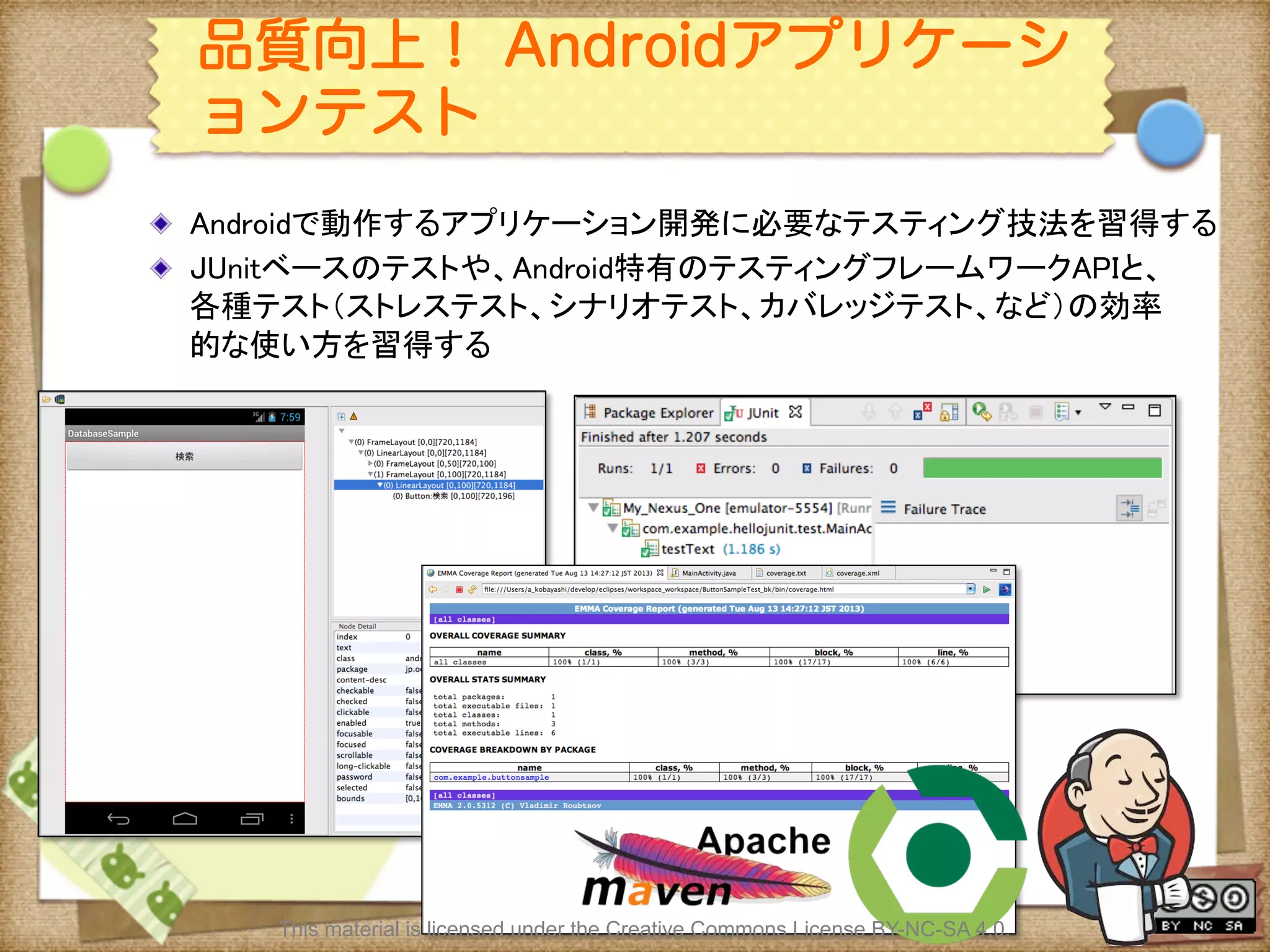 Ⅶ - 361
品質向上！ Androidアプリケーシ
ョンテスト
! Androidで動作するアプリケーション開発に必要なテスティング技法を習得する	
! JUnitベースのテストや、Android特有のテスティングフレームワークAPIと、
各種テスト（ストレステスト、シナリオテスト、カバレッジテスト、など）の効率
的な使い方を習得する	
This material is licensed under the Creative Commons License BY-NC-SA 4.0.
 