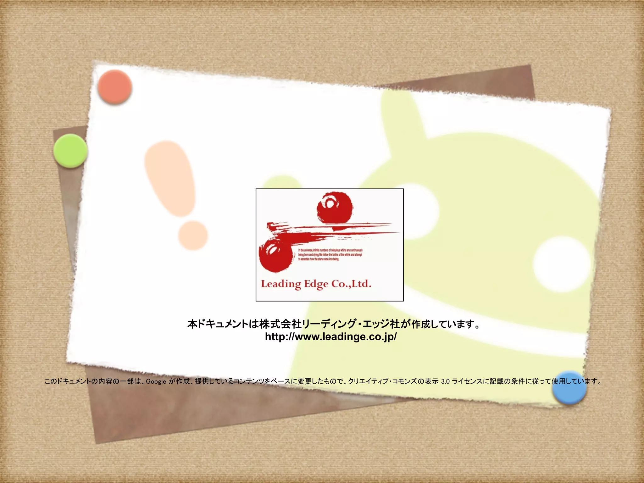 本ドキュメントは株式会社リーディング・エッジ社が作成しています。 
http://www.leadinge.co.jp/	
このドキュメントの内容の一部は、Google が作成、提供しているコンテンツをベースに変更したもので、クリエイティブ・コモンズの表示 3.0 ライセンスに記載の条件に従って使用しています。	
 