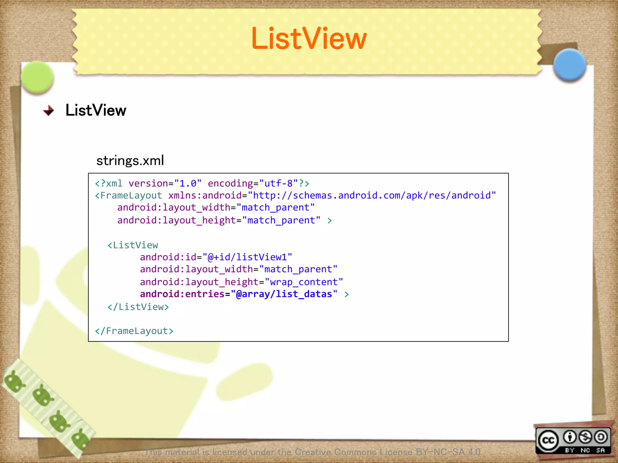 Ⅶ - 40
ListView
! ListView	
This material is licensed under the Creative Commons License BY-NC-SA 4.0. 	
<?xml	
  version="1.0"	
  encoding="utf-­‐8"?>	
  
<FrameLayout	
  xmlns:android="http://schemas.android.com/apk/res/android"	
  
	
  	
  	
  	
  android:layout_width="match_parent"	
  
	
  	
  	
  	
  android:layout_height="match_parent"	
  >	
  
	
<ListView	
  
	
  	
  	
  	
  	
  	
  	
  	
  android:id="@+id/listView1"	
  
	
  	
  	
  	
  	
  	
  	
  	
  android:layout_width="match_parent"	
  
	
  	
  	
  	
  	
  	
  	
  	
  android:layout_height="wrap_content"	
  
	
  	
  	
  	
  	
  	
  	
  	
  android:entries="@array/list_datas"	
  >	
</ListView>	
  
	
</FrameLayout>	
strings.xml	
 