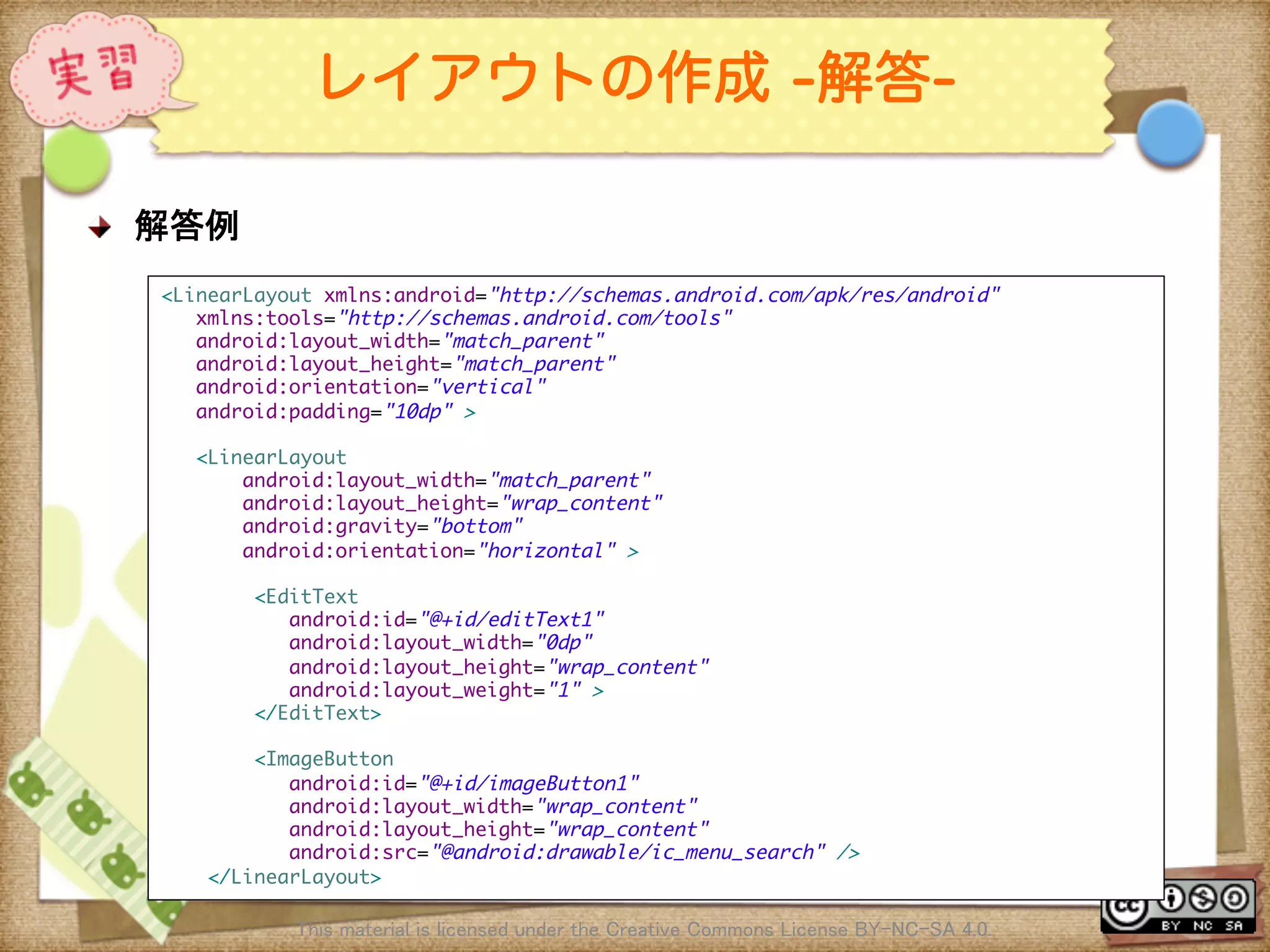 Ⅶ - 48
レイアウトの作成 -解答-
! 解答例	
This material is licensed under the Creative Commons License BY-NC-SA 4.0. 	
<LinearLayout xmlns:android="http://schemas.android.com/apk/res/android"	
xmlns:tools="http://schemas.android.com/tools"	
android:layout_width="match_parent"	
android:layout_height="match_parent"	
android:orientation="vertical"	
android:padding="10dp" >	
	
<LinearLayout	
android:layout_width="match_parent"	
android:layout_height="wrap_content"	
android:gravity="bottom"	
android:orientation="horizontal" >	
	
<EditText	
android:id="@+id/editText1"	
android:layout_width="0dp"	
android:layout_height="wrap_content"	
android:layout_weight="1" >	
</EditText>	
	
<ImageButton	
android:id="@+id/imageButton1"	
android:layout_width="wrap_content"	
android:layout_height="wrap_content"	
android:src="@android:drawable/ic_menu_search" />	
</LinearLayout>	
 