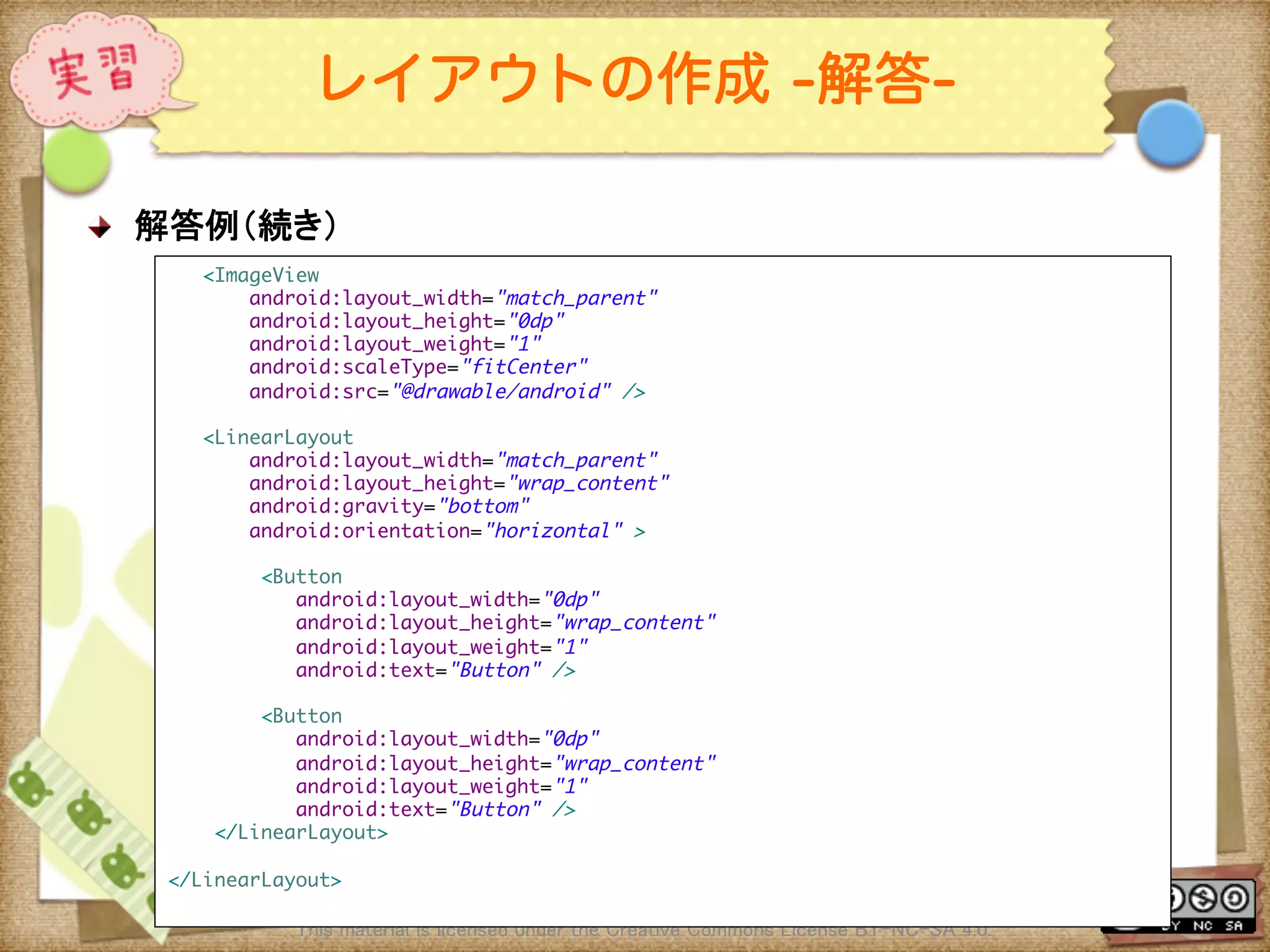 Ⅶ - 49
レイアウトの作成 -解答-
! 解答例（続き）	
This material is licensed under the Creative Commons License BY-NC-SA 4.0. 	
<ImageView	
android:layout_width="match_parent"	
android:layout_height="0dp"	
android:layout_weight="1"	
android:scaleType="fitCenter"	
android:src="@drawable/android" />	
	
<LinearLayout	
android:layout_width="match_parent"	
android:layout_height="wrap_content"	
android:gravity="bottom"	
android:orientation="horizontal" >	
	
<Button	
android:layout_width="0dp"	
android:layout_height="wrap_content"	
android:layout_weight="1"	
android:text="Button" />	
	
<Button	
android:layout_width="0dp"	
android:layout_height="wrap_content"	
android:layout_weight="1"	
android:text="Button" />	
</LinearLayout>	
	
</LinearLayout>	
 