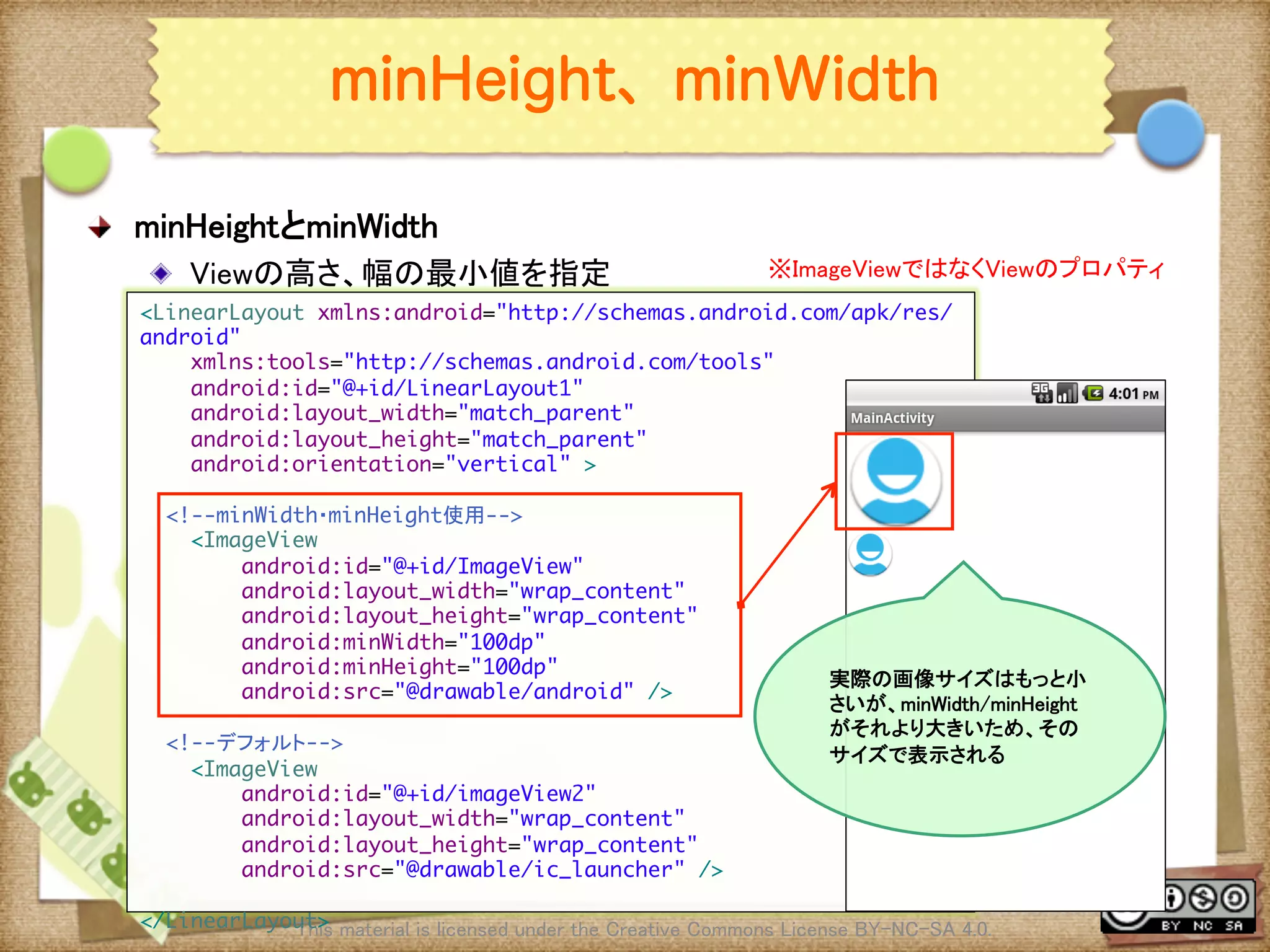 Ⅶ - 70
minHeight、minWidth
! minHeightとminWidth	
! Viewの高さ、幅の最小値を指定	
This material is licensed under the Creative Commons License BY-NC-SA 4.0. 	
<LinearLayout xmlns:android="http://schemas.android.com/apk/res/
android"	
xmlns:tools="http://schemas.android.com/tools"	
android:id="@+id/LinearLayout1"	
android:layout_width="match_parent"	
android:layout_height="match_parent"	
android:orientation="vertical" >	
	
<!--minWidth・minHeight使用-->	
<ImageView	
android:id="@+id/ImageView"	
android:layout_width="wrap_content"	
android:layout_height="wrap_content"	
android:minWidth="100dp"	
android:minHeight="100dp"	
android:src="@drawable/android" />	
	
<!--デフォルト-->	
<ImageView	
android:id="@+id/imageView2"	
android:layout_width="wrap_content"	
android:layout_height="wrap_content"	
android:src="@drawable/ic_launcher" />	
	
</LinearLayout>	
実際の画像サイズはもっと小
さいが、minWidth/minHeight
がそれより大きいため、その
サイズで表示される	
※ImageViewではなくViewのプロパティ	
 