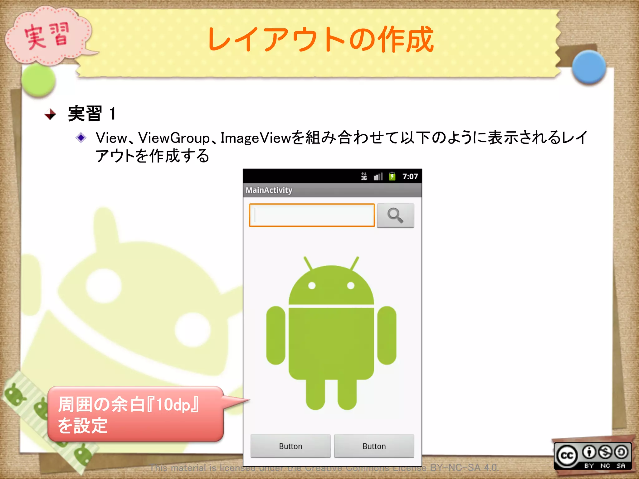 Ⅶ - 88
レイアウトの作成
! 実習 1	
! View、ViewGroup、ImageViewを組み合わせて以下のように表示されるレイ
アウトを作成する	
This material is licensed under the Creative Commons License BY-NC-SA 4.0. 	
周囲の余白『10dp』
を設定	
 
