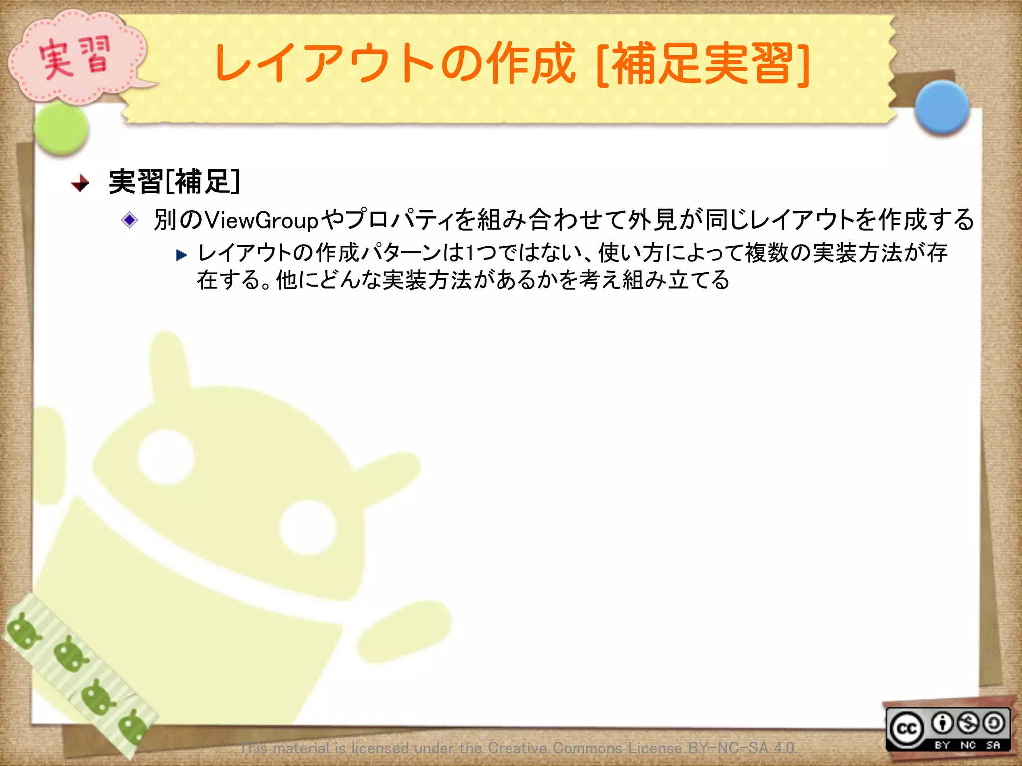 Ⅶ - 94
レイアウトの作成 [補足実習]
! 実習[補足]	
! 別のViewGroupやプロパティを組み合わせて外見が同じレイアウトを作成する	
! レイアウトの作成パターンは1つではない、使い方によって複数の実装方法が存
在する。他にどんな実装方法があるかを考え組み立てる	
This material is licensed under the Creative Commons License BY-NC-SA 4.0. 	
 