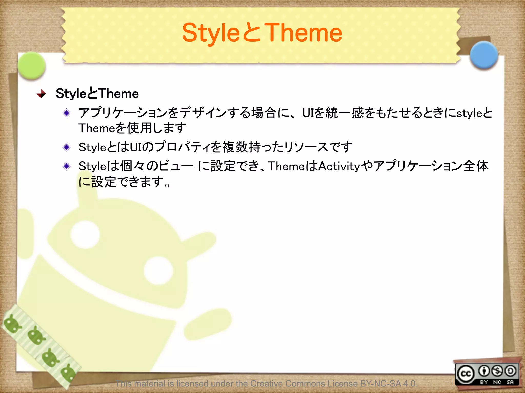 Ⅶ - 96
StyleとTheme
! StyleとTheme	
! アプリケーションをデザインする場合に、 UIを統一感をもたせるときにstyleと
Themeを使用します	
! StyleとはUIのプロパティを複数持ったリソースです	
! Styleは個々のビュー に設定でき、ThemeはActivityやアプリケーション全体
に設定できます。	
This material is licensed under the Creative Commons License BY-NC-SA 4.0.
 