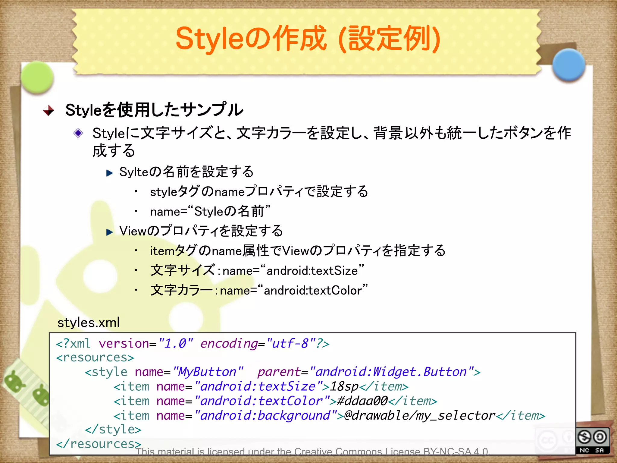 Ⅶ - 99
Styleの作成 (設定例)
! Styleを使用したサンプル	
! Styleに文字サイズと、文字カラーを設定し、背景以外も統一したボタンを作
成する	
! Sylteの名前を設定する	
•  styleタグのnameプロパティで設定する	
•  name=“Styleの名前”	
! Viewのプロパティを設定する	
•  itemタグのname属性でViewのプロパティを指定する	
•  文字サイズ：name=“android:textSize”	
•  文字カラー：name=“android:textColor”	
<?xml version="1.0" encoding="utf-8"?>	
<resources>	
<style name="MyButton" parent="android:Widget.Button">	
<item name="android:textSize">18sp</item>	
<item name="android:textColor">#ddaa00</item>	
<item name="android:background">@drawable/my_selector</item>	
</style>	
</resources>	
styles.xml	
This material is licensed under the Creative Commons License BY-NC-SA 4.0.
 