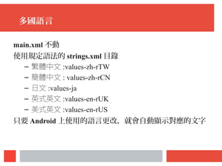 多國語言
main.xml 不動
使用規定語法的 strings.xml 目錄
– 繁體中文 :values-zh-rTW
– 簡體中文 : values-zh-rCN
– 日文 :values-ja
– 英式英文 :values-en-rUK
– 美式英文 :values-en-rUS
只要 Android 上使用的語言更改，就會自動顯示對應的文字
 