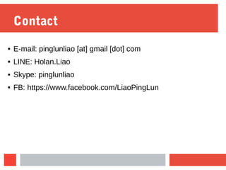 Contact
 E-mail: pinglunliao [at] gmail [dot] com
 LINE: Holan.Liao
 Skype: pinglunliao
 FB: https://www.facebook.com/LiaoPingLun
 
