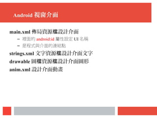 Android 視窗介面
main.xml 局資源 設計介面佈 檔
– 裡面的 android:id 屬性設定 UI 名稱
– 是程式與介面的連結點
strings.xml 文字資源 設計介面文字檔
drawable 圖 資源 設計介面圖形檔 檔
anim.xml 設計介面動畫
 