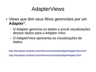 AdapterViews
● Views que têm seus filhos gerencidos por um
Adapter*.
– O Adapter gerencia os dados e provê visualizações
desses dados para o Adapter View.
– O AdapterView apresenta as visualizações de
dados.
http://developer.android.com/reference/android/widget/AdapterView.html
http://developer.android.com/reference/android/widget/Adapter.html
 