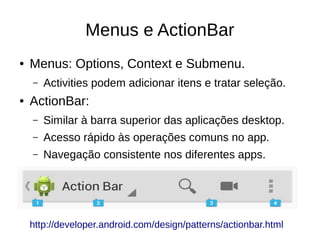 Menus e ActionBar
● Menus: Options, Context e Submenu.
– Activities podem adicionar itens e tratar seleção.
● ActionBar:
– Similar à barra superior das aplicações desktop.
– Acesso rápido às operações comuns no app.
– Navegação consistente nos diferentes apps.
http://developer.android.com/design/patterns/actionbar.html
 
