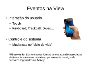 Eventos na View
● Interação do usuário
– Touch
– Keyboard; Trackball; D-pad...
● Controle do sistema
– Mudanças no “ciclo de vida”
*Observação: Existem outras formas de entrada não associadas
diretamente a eventos nas telas - por exemplo, serviços de
sensores registrados na Activity.
 