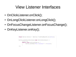 View Listener Interfaces
● OnClickListener.onClick();
● OnLongClickListener.onLongClick();
● OnFocusChangeListener.onFocusChange();
● OnKeyListener.onKey();
final Button button = (Button) findViewById(R.id.button);
button.setOnClickListener(new OnClickListener() {
@Override
public void onClick(View v) {
button.setText("Got Pressed:" + ++count);
}
});
 