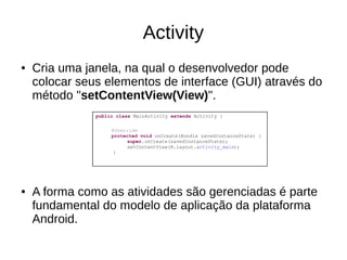 Activity
● Cria uma janela, na qual o desenvolvedor pode
colocar seus elementos de interface (GUI) através do
método "setContentView(View)".
● A forma como as atividades são gerenciadas é parte
fundamental do modelo de aplicação da plataforma
Android.
public class MainActivity extends Activity {
@Override
protected void onCreate(Bundle savedInstanceState) {
super.onCreate(savedInstanceState);
setContentView(R.layout.activity_main);
}
 