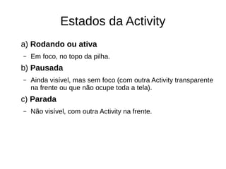 Estados da Activity
a) Rodando ou ativa
– Em foco, no topo da pilha.
b) Pausada
– Ainda visível, mas sem foco (com outra Activity transparente
na frente ou que não ocupe toda a tela).
c) Parada
– Não visível, com outra Activity na frente.
 
