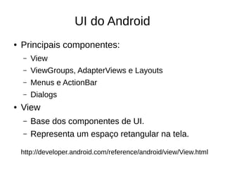 UI do Android
● Principais componentes:
– View
– ViewGroups, AdapterViews e Layouts
– Menus e ActionBar
– Dialogs
● View
– Base dos componentes de UI.
– Representa um espaço retangular na tela.
http://developer.android.com/reference/android/view/View.html
 