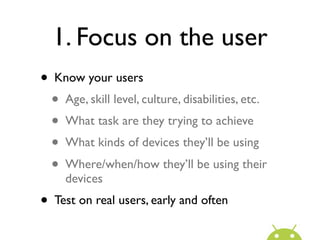 1. Focus on the user
• Know your users
  • Age, skill level, culture, disabilities, etc.
  • What task are they trying to achieve
  • What kinds of devices they’ll be using
  • Where/when/how they’ll be using their
     devices
• Test on real users, early and often
 