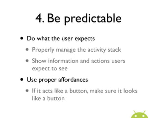 4. Be predictable
• Do what the user expects
 • Properly manage the activity stack
 • Show information and actions users
    expect to see
• Use proper affordances
 • If it acts like a button, make sure it looks
    like a button
 