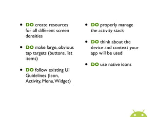 •   DO create resources          •   DO properly manage
    for all different screen         the activity stack
    densities
                                 •   DO think about the
•   DO make large, obvious           device and context your
    tap targets (buttons, list       app will be used
    items)
                                 •   DO use native icons
•   DO follow existing UI
    Guidelines (Icon,
    Activity, Menu, Widget)
 
