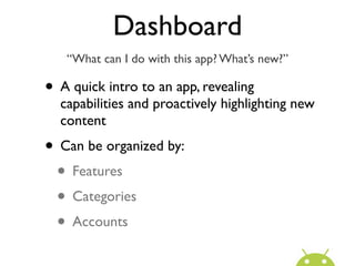 Dashboard
   “What can I do with this app? What’s new?”

• A quick intro to an app, revealing
  capabilities and proactively highlighting new
  content
• Can be organized by:
 • Features
 • Categories
 • Accounts
 