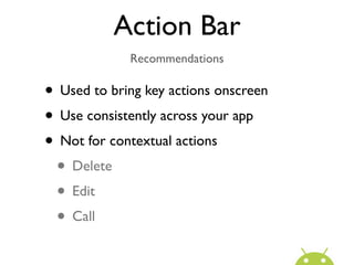 Action Bar
             Recommendations

• Used to bring key actions onscreen
• Use consistently across your app
• Not for contextual actions
 • Delete
 • Edit
 • Call
 