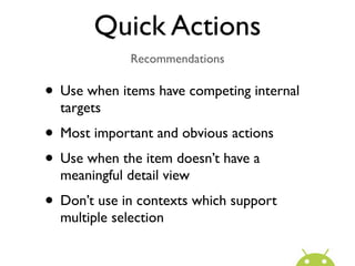 Quick Actions
              Recommendations

• Use when items have competing internal
  targets
• Most important and obvious actions
• Use when the item doesn’t have a
  meaningful detail view
• Don’t use in contexts which support
  multiple selection
 