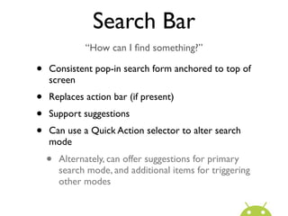 Search Bar
              “How can I ﬁnd something?”

•   Consistent pop-in search form anchored to top of
    screen
•   Replaces action bar (if present)
•   Support suggestions
•   Can use a Quick Action selector to alter search
    mode
    •   Alternately, can offer suggestions for primary
        search mode, and additional items for triggering
        other modes
 